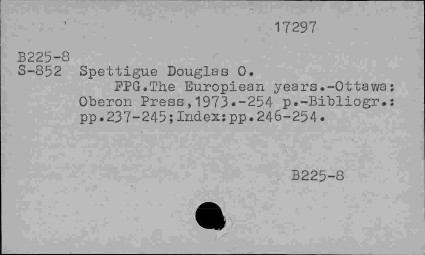 ﻿17297
B225-8 S-852
Spettigue Douglas 0.
FPG.The Europiean years.-Ottawa; Oberon Press,1973«-254 p.-Bibliogr.: pp.237-245;Index:pp.246-254»
B225-8